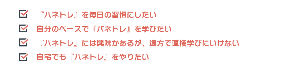 『バネトレ』を毎日の習慣にしたい　自分のペースで『バネトレ』を学びたい　『バネトレ』には興味があるが、遠方で直接学びにいけない　自宅でも『バネトレ』をやりたい